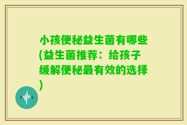 小孩益生菌有哪些(益生菌推荐：给孩子缓解有效的选择)