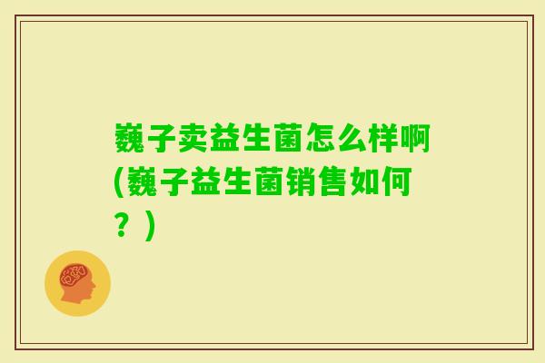 巍子卖益生菌怎么样啊(巍子益生菌销售如何？)