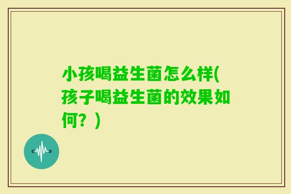 小孩喝益生菌怎么样(孩子喝益生菌的效果如何？)