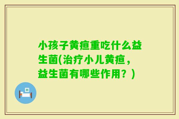 小孩子黄疸重吃什么益生菌(小儿黄疸，益生菌有哪些作用？)