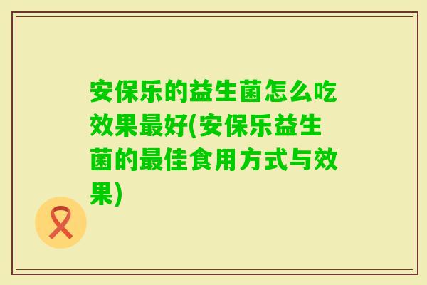 安保乐的益生菌怎么吃效果好(安保乐益生菌的佳食用方式与效果)
