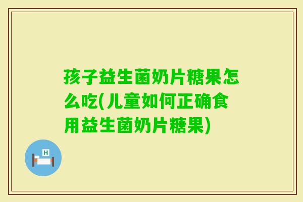 孩子益生菌奶片糖果怎么吃(儿童如何正确食用益生菌奶片糖果)