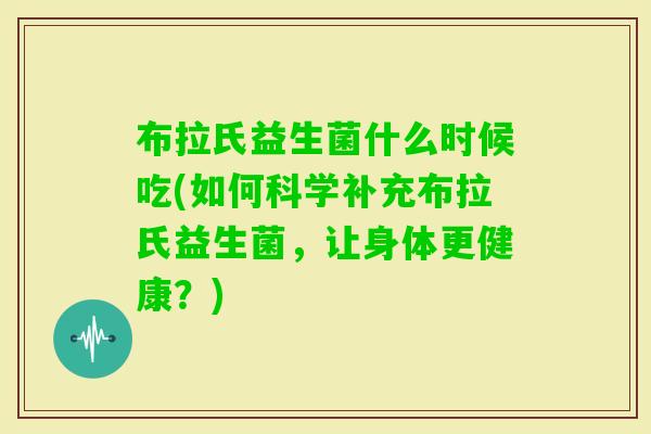 布拉氏益生菌什么时候吃(如何科学补充布拉氏益生菌，让身体更健康？)