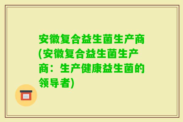 安徽复合益生菌生产商(安徽复合益生菌生产商：生产健康益生菌的领导者)