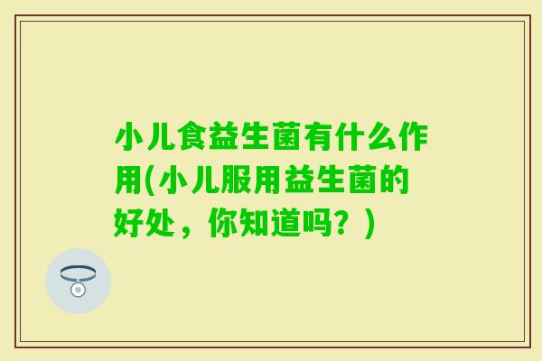 小儿食益生菌有什么作用(小儿服用益生菌的好处，你知道吗？)