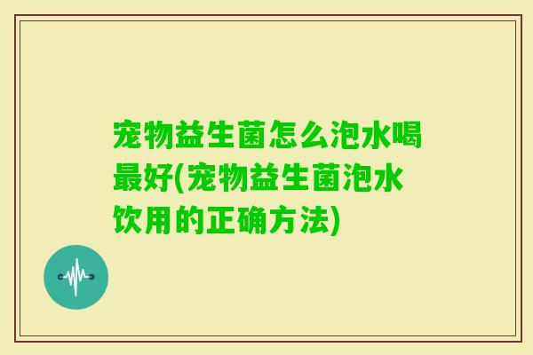 宠物益生菌怎么泡水喝好(宠物益生菌泡水饮用的正确方法)