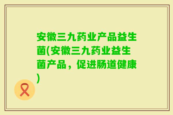 安徽三九药业产品益生菌(安徽三九药业益生菌产品，促进肠道健康)