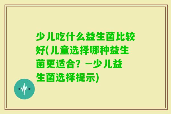 少儿吃什么益生菌比较好(儿童选择哪种益生菌更适合?--少儿益生菌选择提示) 少儿吃什么益生菌比较好(儿童选择哪种益生菌更适合?--少儿益生菌选择提示)