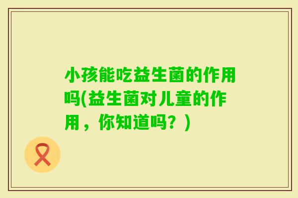 小孩能吃益生菌的作用吗(益生菌对儿童的作用，你知道吗？)