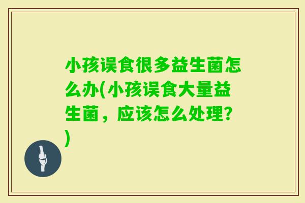 小孩误食很多益生菌怎么办(小孩误食大量益生菌，应该怎么处理？)