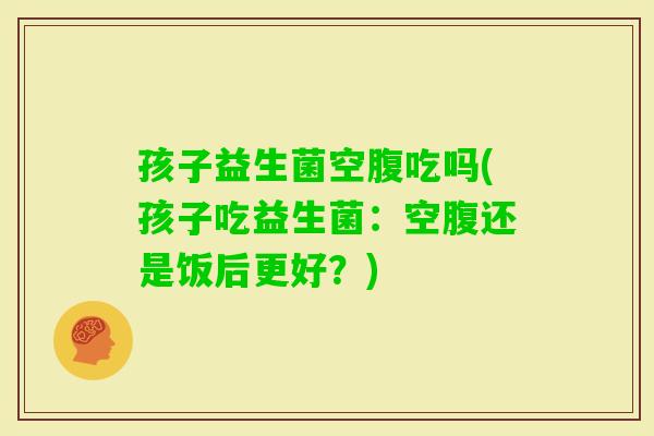 孩子益生菌空腹吃吗(孩子吃益生菌：空腹还是饭后更好？)