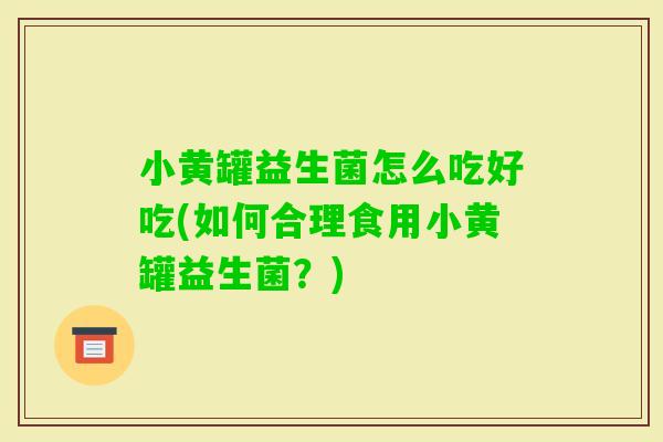小黄罐益生菌怎么吃好吃(如何合理食用小黄罐益生菌？)