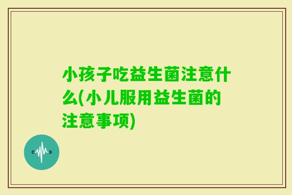 小孩子吃益生菌注意什么(小儿服用益生菌的注意事项)
