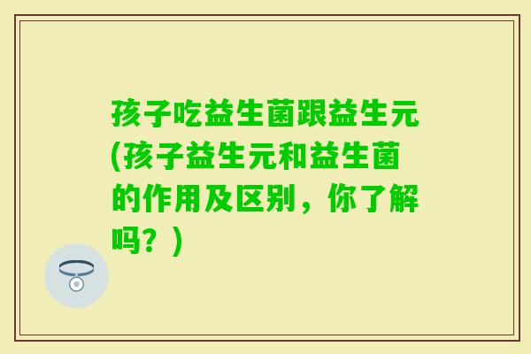 孩子吃益生菌跟益生元(孩子益生元和益生菌的作用及区别，你了解吗？)