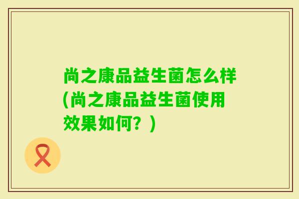 尚之康品益生菌怎么样(尚之康品益生菌使用效果如何？)