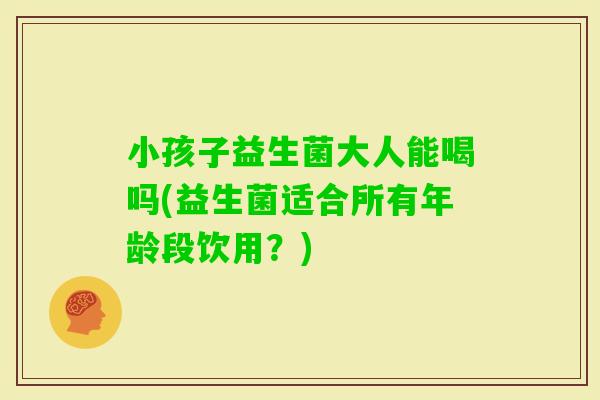 小孩子益生菌大人能喝吗(益生菌适合所有年龄段饮用？)