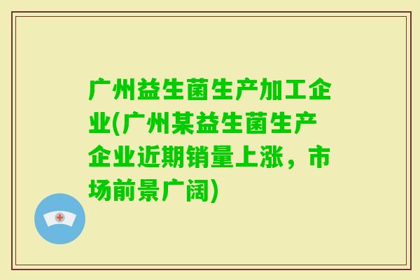 广州益生菌生产加工企业(广州某益生菌生产企业近期销量上涨,市场前景广阔) 广州益生菌生产加工企业(广州某益生菌生产企业近期销量上涨,市场前景广阔)