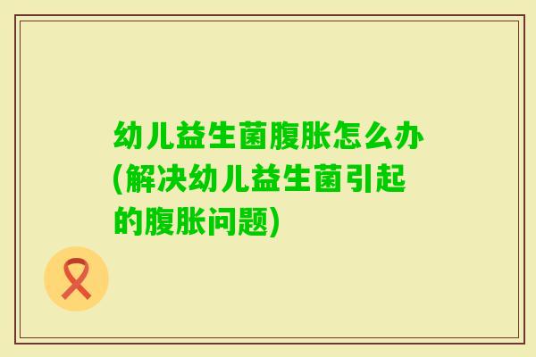 幼儿益生菌怎么办(解决幼儿益生菌引起的问题) 幼儿益生菌怎么办(解决幼儿益生菌引起的问题)