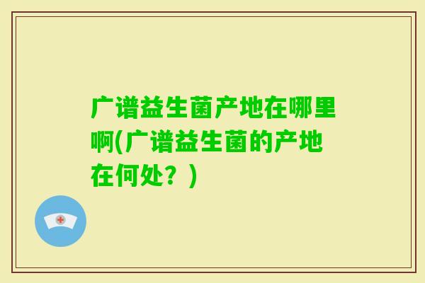 广谱益生菌产地在哪里啊(广谱益生菌的产地在何处?) 广谱益生菌产地在哪里啊(广谱益生菌的产地在何处?)
