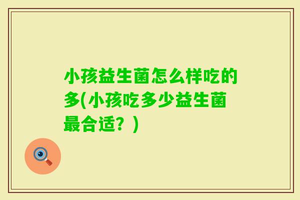 小孩益生菌怎么样吃的多(小孩吃多少益生菌合适?) 小孩益生菌怎么样吃的多(小孩吃多少益生菌合适?)