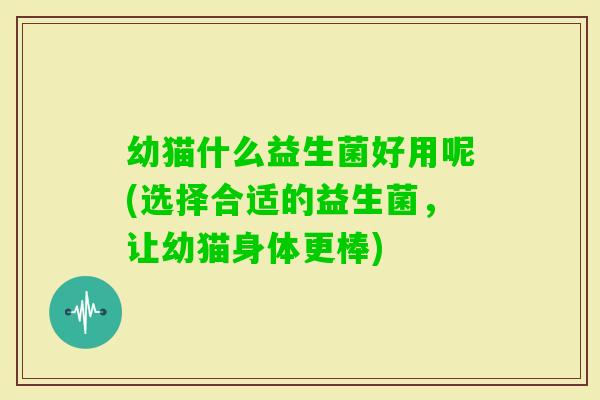 幼猫什么益生菌好用呢(选择合适的益生菌,让幼猫身体更棒) 幼猫什么益生菌好用呢(选择合适的益生菌,让幼猫身体更棒)