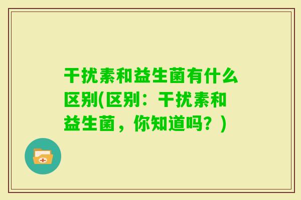干扰素和益生菌有什么区别(区别：干扰素和益生菌，你知道吗？)