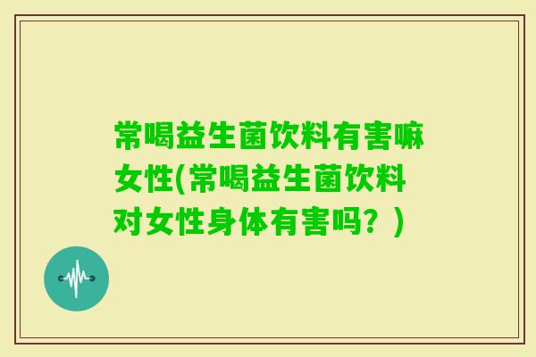常喝益生菌饮料有害嘛女性(常喝益生菌饮料对女性身体有害吗？)