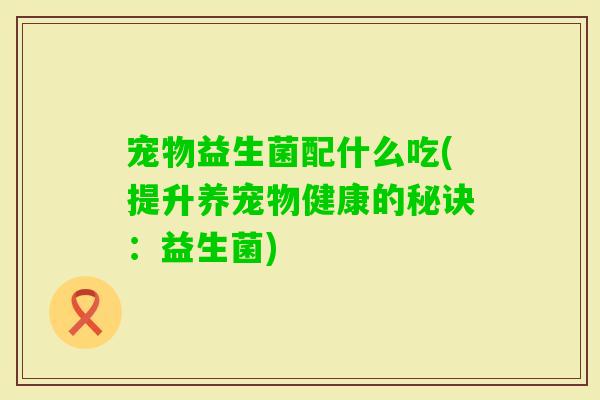 宠物益生菌配什么吃(提升养宠物健康的秘诀:益生菌) 宠物益生菌配什么吃(提升养宠物健康的秘诀:益生菌)