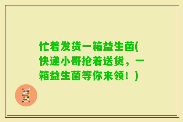 忙着发货一箱益生菌(快递小哥抢着送货，一箱益生菌等你来领！)