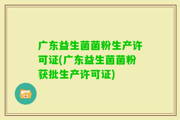 广东益生菌菌粉生产许可证(广东益生菌菌粉获批生产许可证)