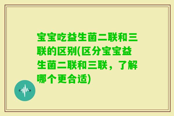 宝宝吃益生菌二联和三联的区别(区分宝宝益生菌二联和三联,了解哪个更合适) 宝宝吃益生菌二联和三联的区别(区分宝宝益生菌二联和三联,了解哪个更合适)