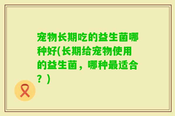 宠物长期吃的益生菌哪种好(长期给宠物使用的益生菌，哪种适合？)