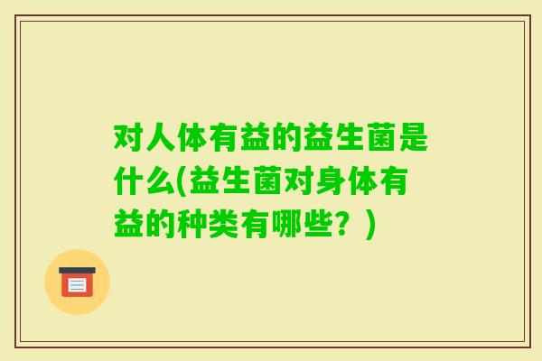对人体有益的益生菌是什么(益生菌对身体有益的种类有哪些？)