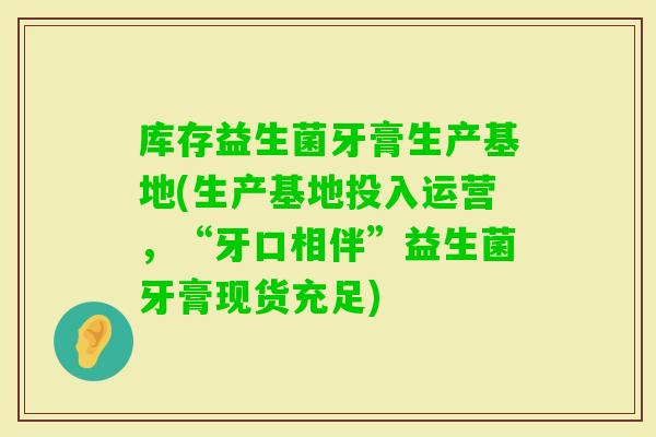 库存益生菌牙膏生产基地(生产基地投入运营，“牙口相伴”益生菌牙膏现货充足)