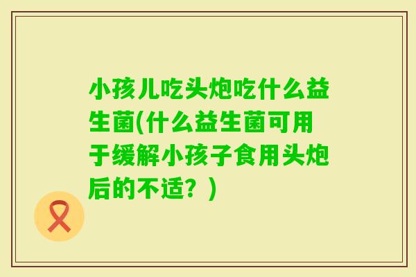小孩儿吃头炮吃什么益生菌(什么益生菌可用于缓解小孩子食用头炮后的不适？)