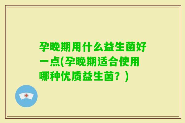孕晚期用什么益生菌好一点(孕晚期适合使用哪种优质益生菌？)
