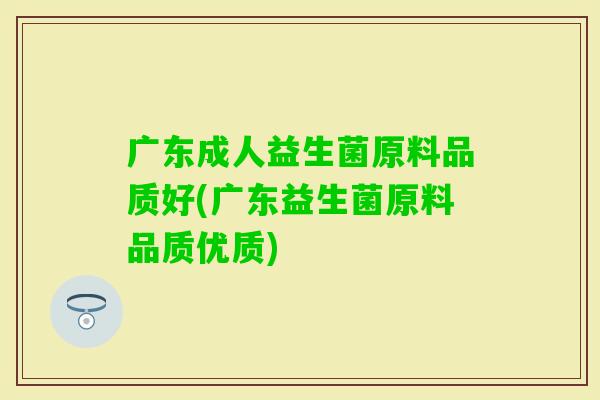 广东成人益生菌原料品质好(广东益生菌原料品质优质)
