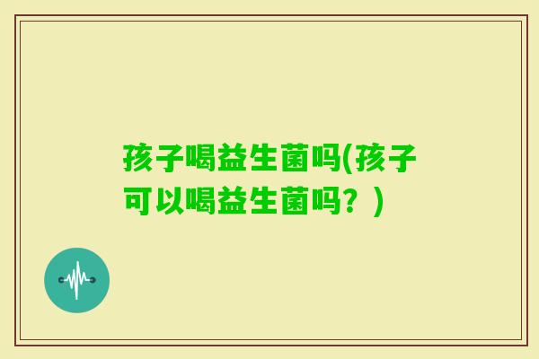 孩子喝益生菌吗(孩子可以喝益生菌吗？)