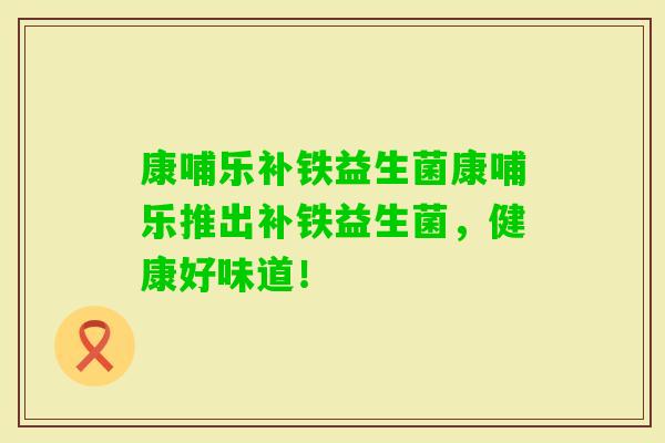 康哺乐补铁益生菌康哺乐推出补铁益生菌,健康好味道! 康哺乐补铁益生菌康哺乐推出补铁益生菌,健康好味道!