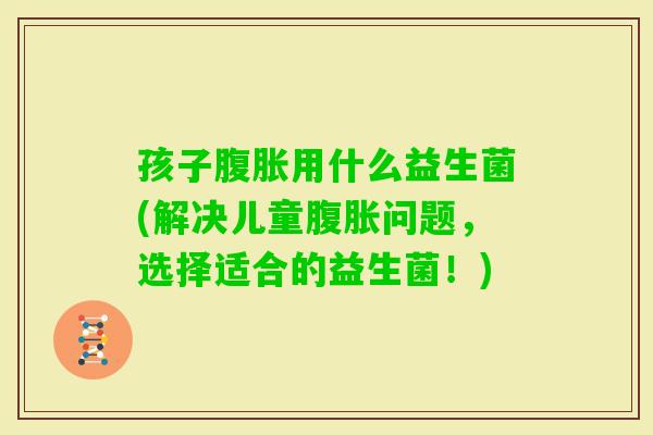 孩子用什么益生菌(解决儿童问题，选择适合的益生菌！)