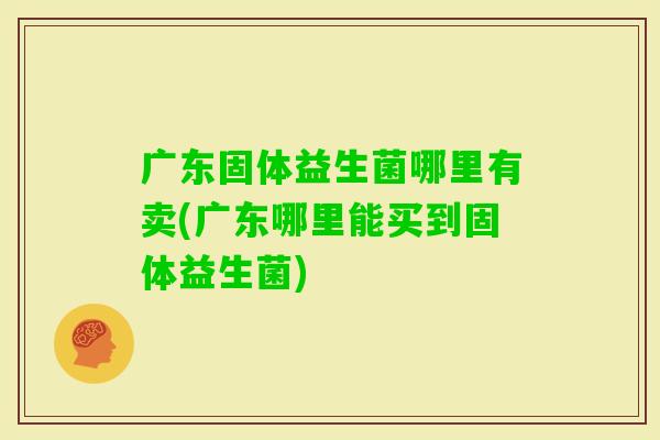 广东固体益生菌哪里有卖(广东哪里能买到固体益生菌)
