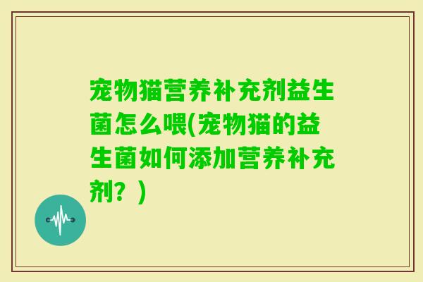 宠物猫营养补充剂益生菌怎么喂(宠物猫的益生菌如何添加营养补充剂？)