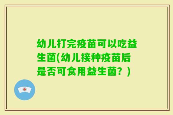 幼儿打完疫苗可以吃益生菌(幼儿接种疫苗后是否可食用益生菌？)