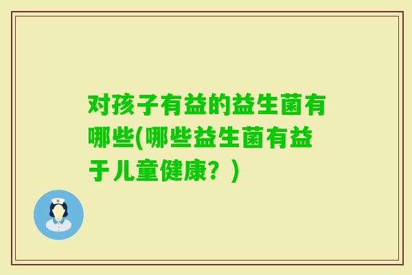 对孩子有益的益生菌有哪些(哪些益生菌有益于儿童健康？)