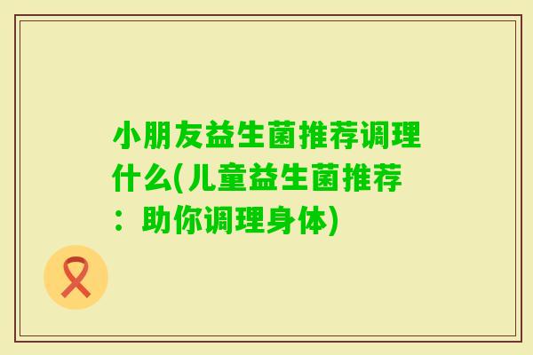 小朋友益生菌推荐调理什么(儿童益生菌推荐：助你调理身体)