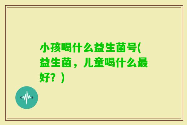 小孩喝什么益生菌号(益生菌，儿童喝什么好？)