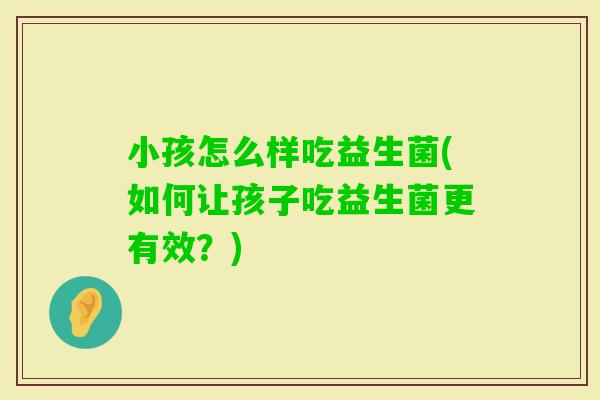 小孩怎么样吃益生菌(如何让孩子吃益生菌更有效？)
