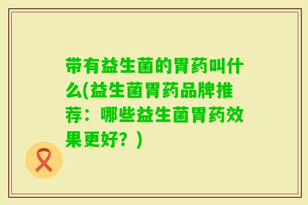 带有益生菌的胃药叫什么(益生菌胃药品牌推荐：哪些益生菌胃果更好？)