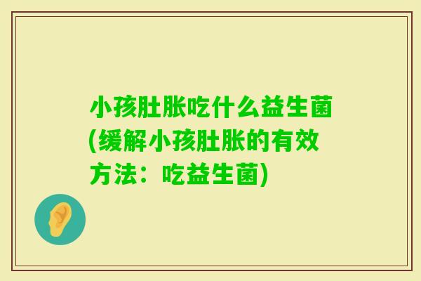 小孩肚胀吃什么益生菌(缓解小孩肚胀的有效方法:吃益生菌) 小孩肚胀吃什么益生菌(缓解小孩肚胀的有效方法:吃益生菌)