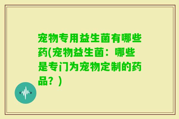 宠物专用益生菌有哪些药(宠物益生菌:哪些是专门为宠物定制的药品?) 宠物专用益生菌有哪些药(宠物益生菌:哪些是专门为宠物定制的药品?)